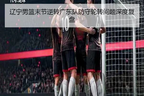 辽宁男篮末节逆转广东队防守轮转问题深度复盘