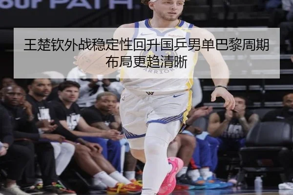 王楚钦外战稳定性回升国乒男单巴黎周期布局更趋清晰